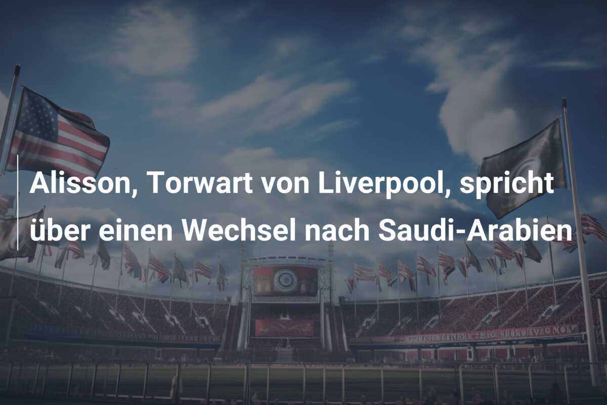 Alisson, Torwart von Liverpool, spricht über einen Wechsel nach Saudi-Arabien