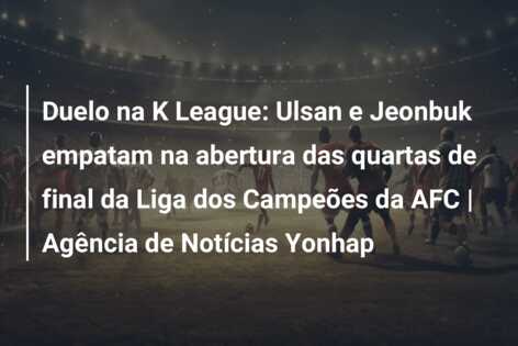 Duelo na K League: Ulsan e Jeonbuk empatam na abertura das quartas de final da Liga dos Campeões da AFC | Agência de Notícias Yonhap