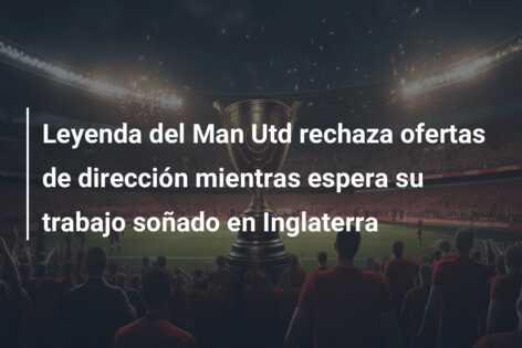 Leyenda del Man Utd rechaza ofertas de dirección mientras espera su trabajo soñado en Inglaterra
