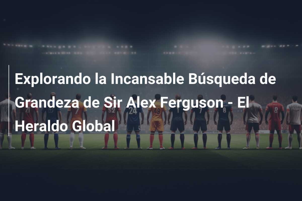 Explorando la Incansable Búsqueda de Grandeza de Sir Alex Ferguson - El Heraldo Global