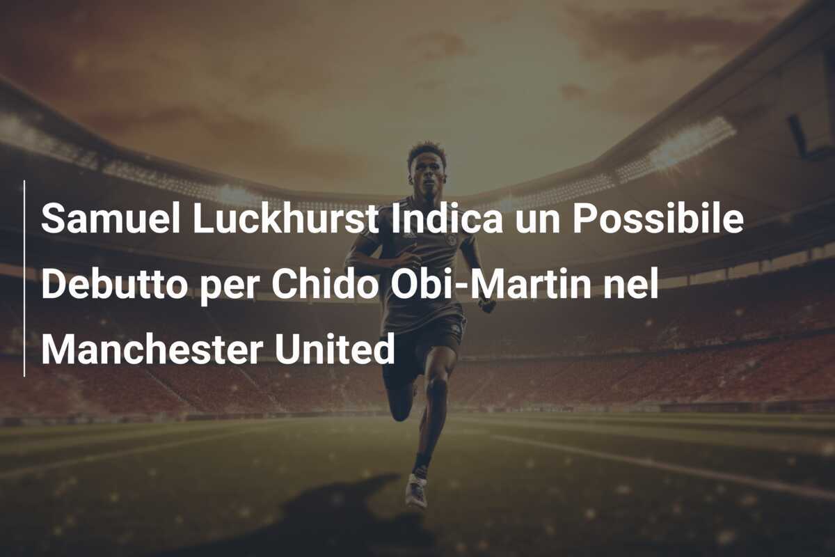 Samuel Luckhurst Indica un Possibile Debutto per Chido Obi-Martin nel Manchester United