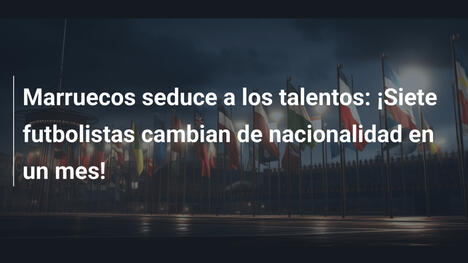 Marruecos seduce a los talentos: ¡Siete futbolistas cambian de nacionalidad en un mes!
