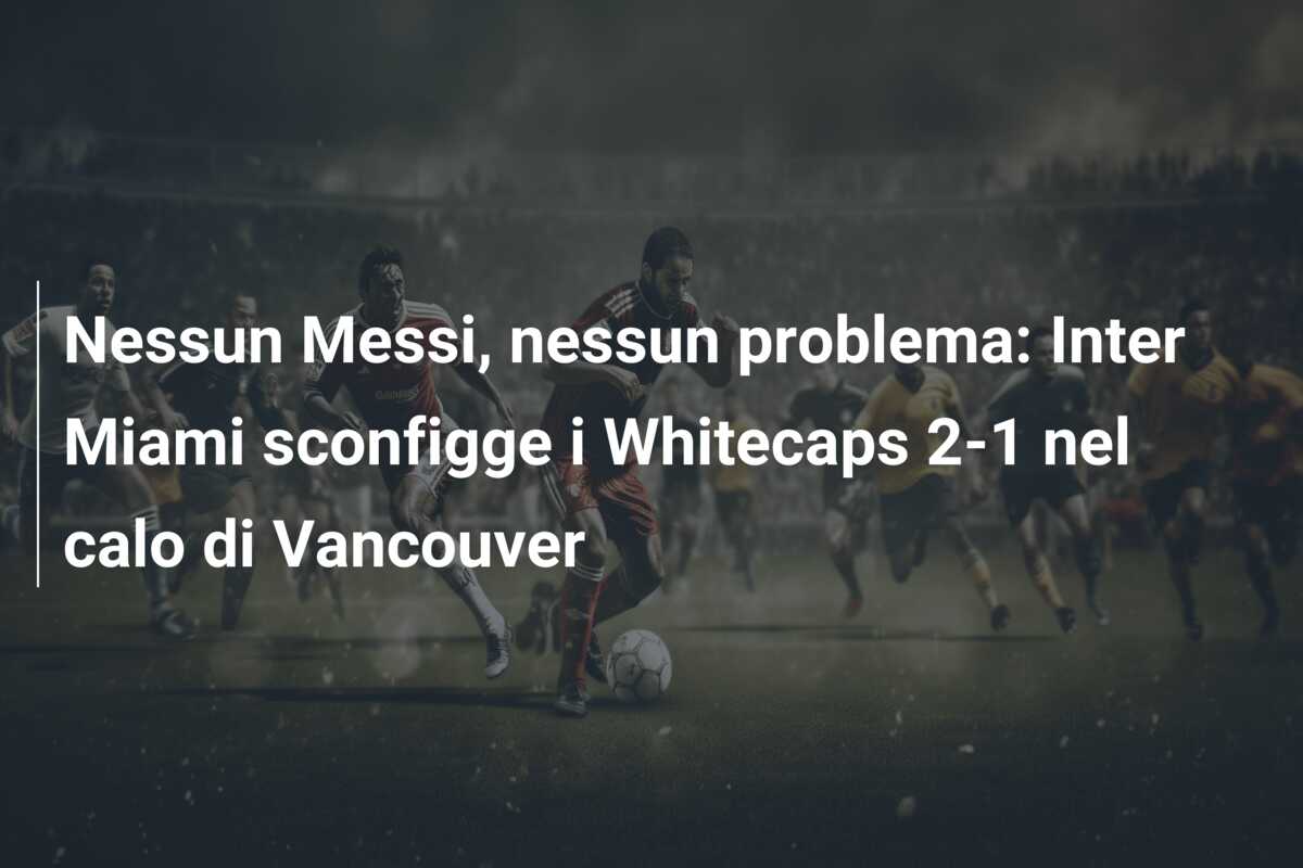 Nessun Messi, nessun problema: Inter Miami sconfigge i Whitecaps 2-1 nel calo di Vancouver