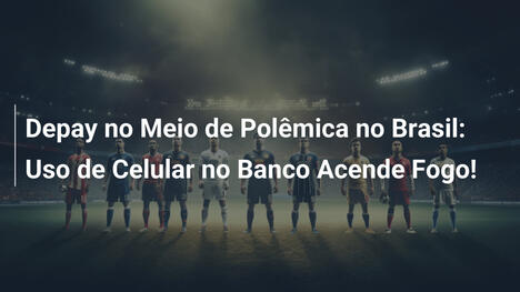 Depay no Meio de Polêmica no Brasil: Uso de Celular no Banco Acende Fogo!