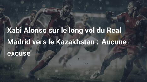 Xabi Alonso sur le long vol du Real Madrid vers le Kazakhstan : 'Aucune excuse'