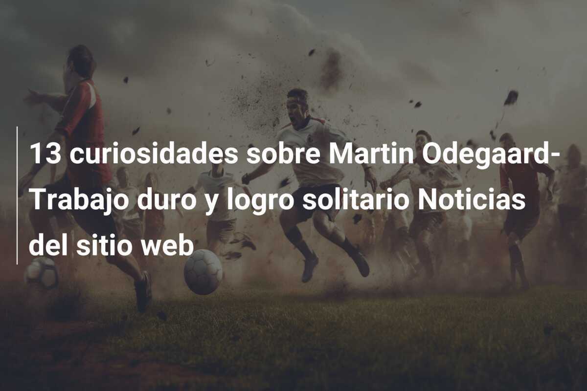 13 curiosidades sobre Martin Odegaard-Trabajo duro y logro solitario Noticias del sitio web