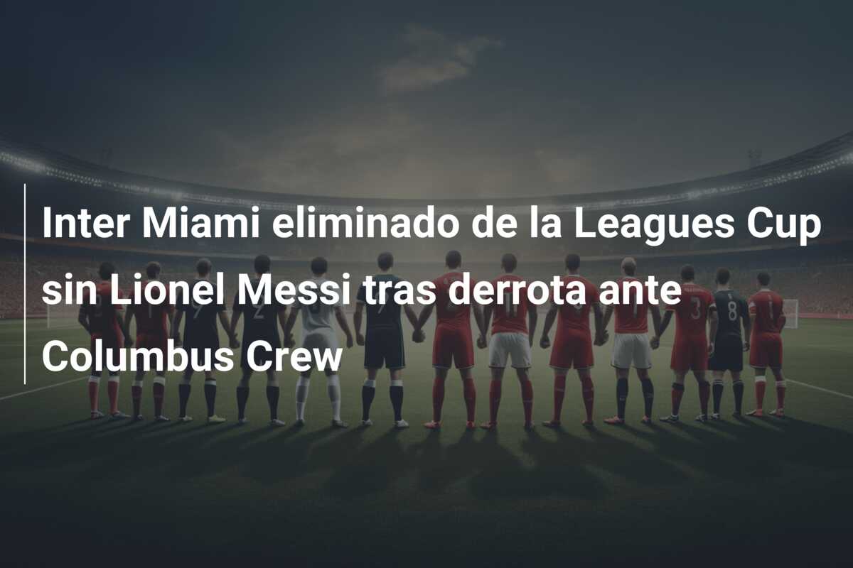 Inter Miami eliminado de la Leagues Cup sin Lionel Messi tras derrota ante Columbus Crew
