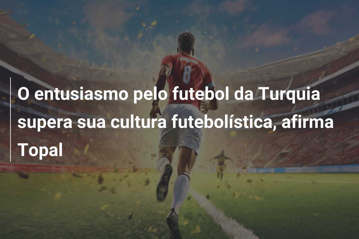 O entusiasmo pelo futebol da Turquia supera sua cultura futebolística, afirma Topal