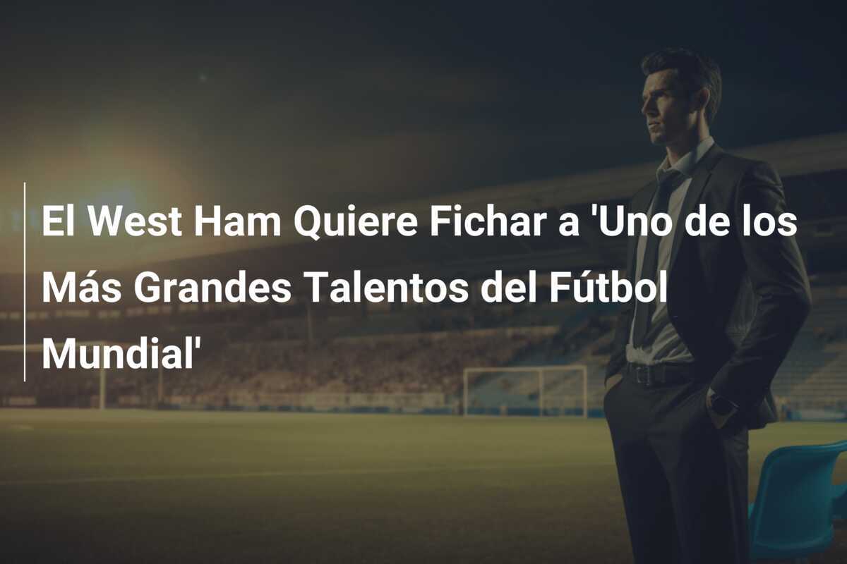 El West Ham Quiere Fichar a 'Uno de los Más Grandes Talentos del Fútbol Mundial'