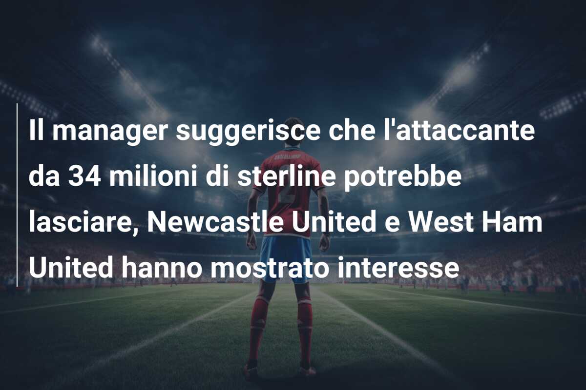 Il manager suggerisce che l’attaccante da 34 milioni di sterline potrebbe lasciare, Newcastle United e West Ham United hanno mostrato interesse