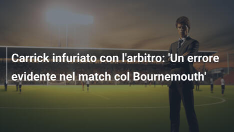 Carrick infuriato con l'arbitro: 'Un errore evidente nel match col Bournemouth'