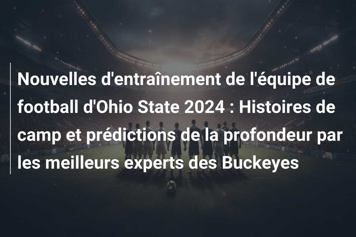 Nouvelles d’entraînement de l’équipe de football d’Ohio State 2024 : Histoires de camp et prédictions de la profondeur par les meilleurs experts des Buckeyes