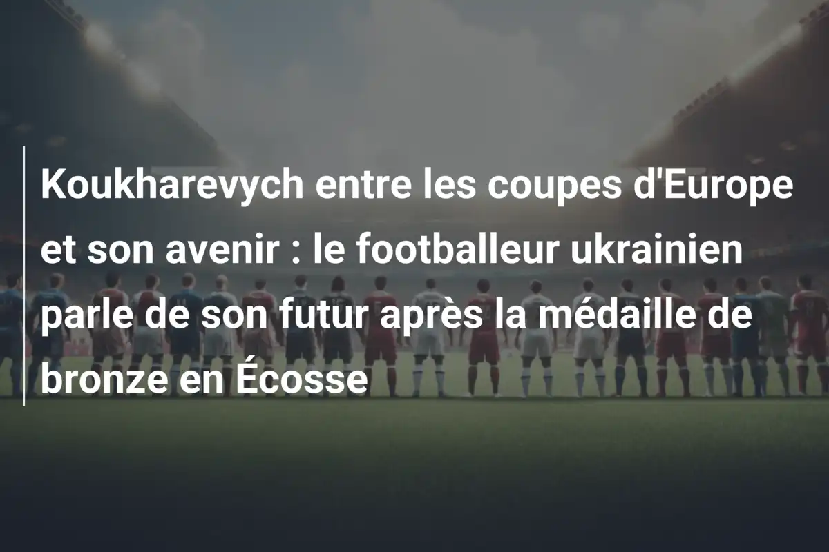 Koukharevych entre les coupes d'Europe et son avenir : le footballeur ukrainien parle de son futur après la médaille de bronze en Écosse