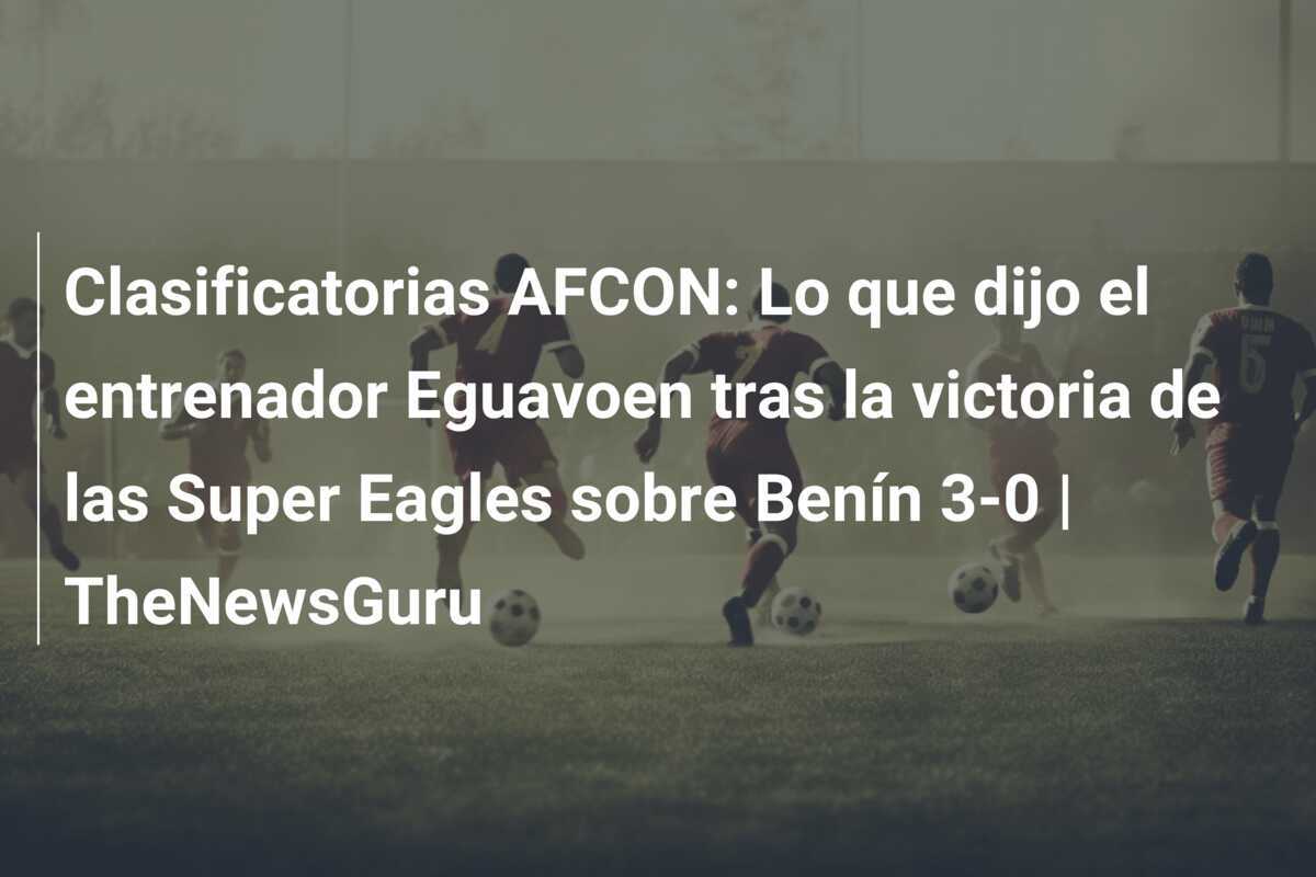 Clasificatorias AFCON: Lo que dijo el entrenador Eguavoen tras la victoria de las Super Eagles sobre Benín 3-0 | TheNewsGuru