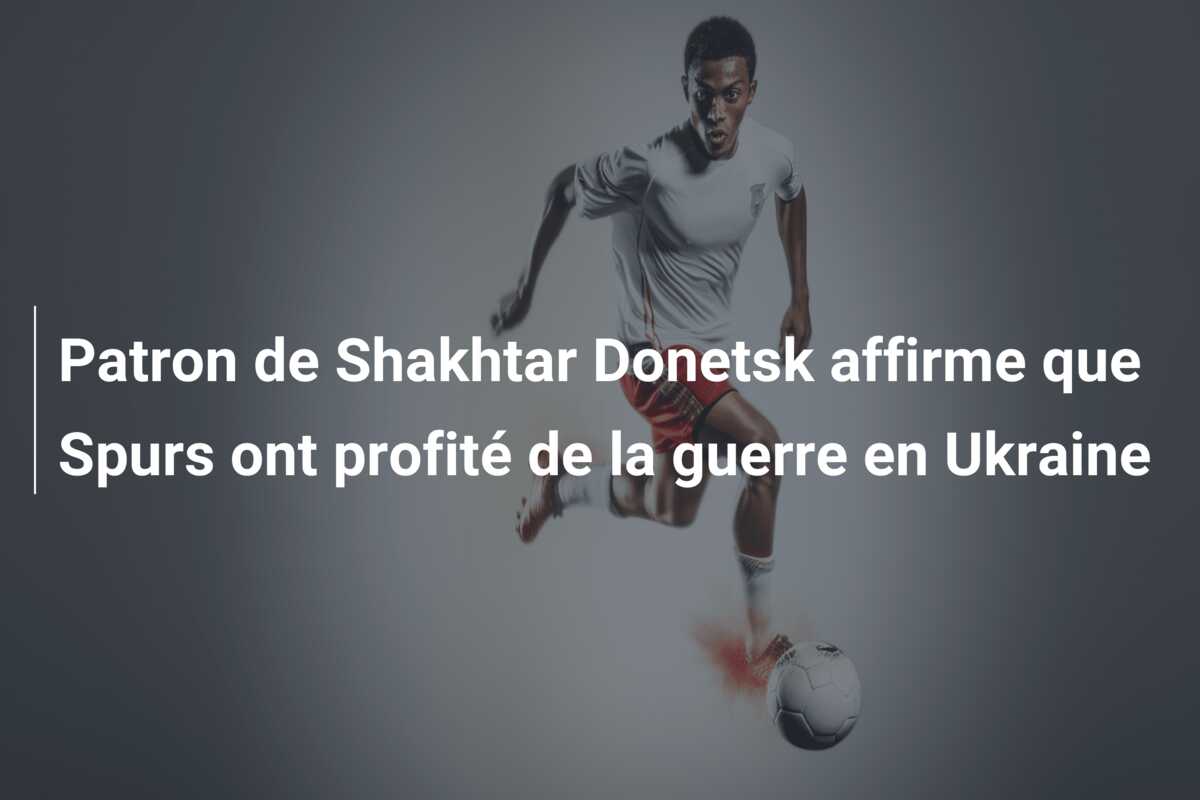 Patron de Shakhtar Donetsk affirme que Spurs ont profité de la guerre en Ukraine