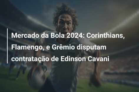 Mercado da Bola 2024: Corinthians, Flamengo, e Grêmio disputam contratação de Edinson Cavani