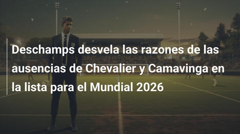Deschamps desvela las razones de las ausencias de Chevalier y Camavinga en la lista para el Mundial 2026