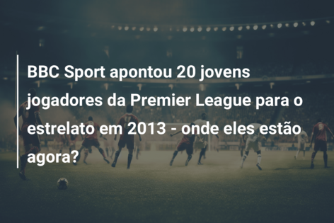 BBC Sport apontou 20 jovens jogadores da Premier League para o estrelato em 2013 – onde eles estão agora?