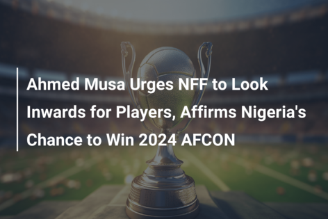 Ahmed Musa Urges NFF to Look Inwards for Players, Affirms Nigeria’s Chance to Win 2024 AFCON
