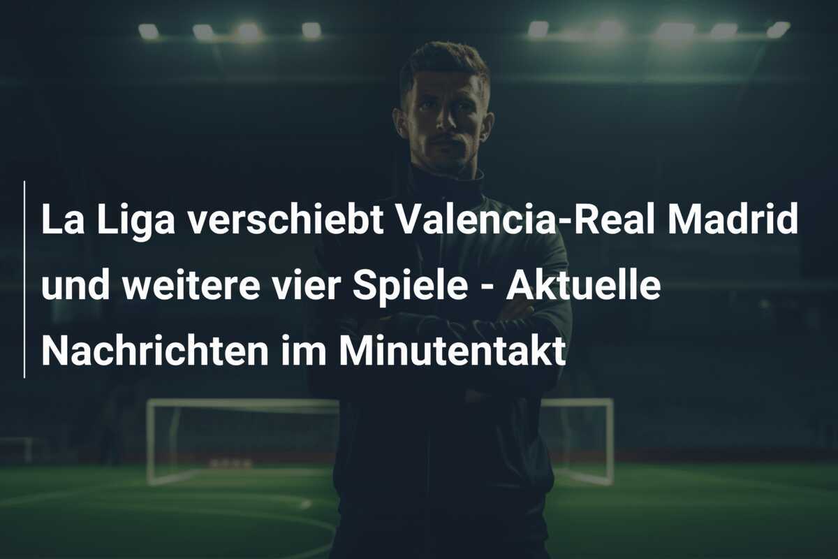 La Liga verschiebt Valencia-Real Madrid und weitere vier Spiele - Aktuelle Nachrichten im Minutentakt