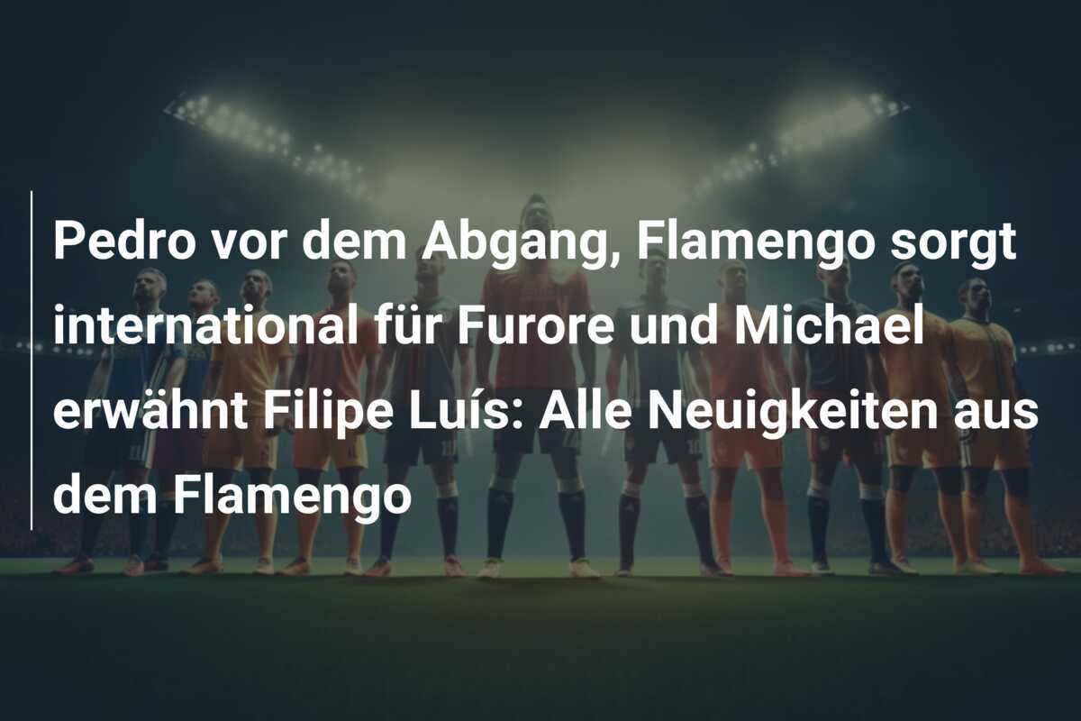 Pedro vor dem Abgang, Flamengo sorgt international für Furore und Michael erwähnt Filipe Luís: Alle Neuigkeiten aus dem Flamengo