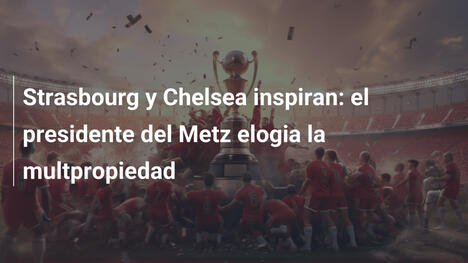 Strasbourg y Chelsea inspiran: el presidente del Metz elogia la multpropiedad