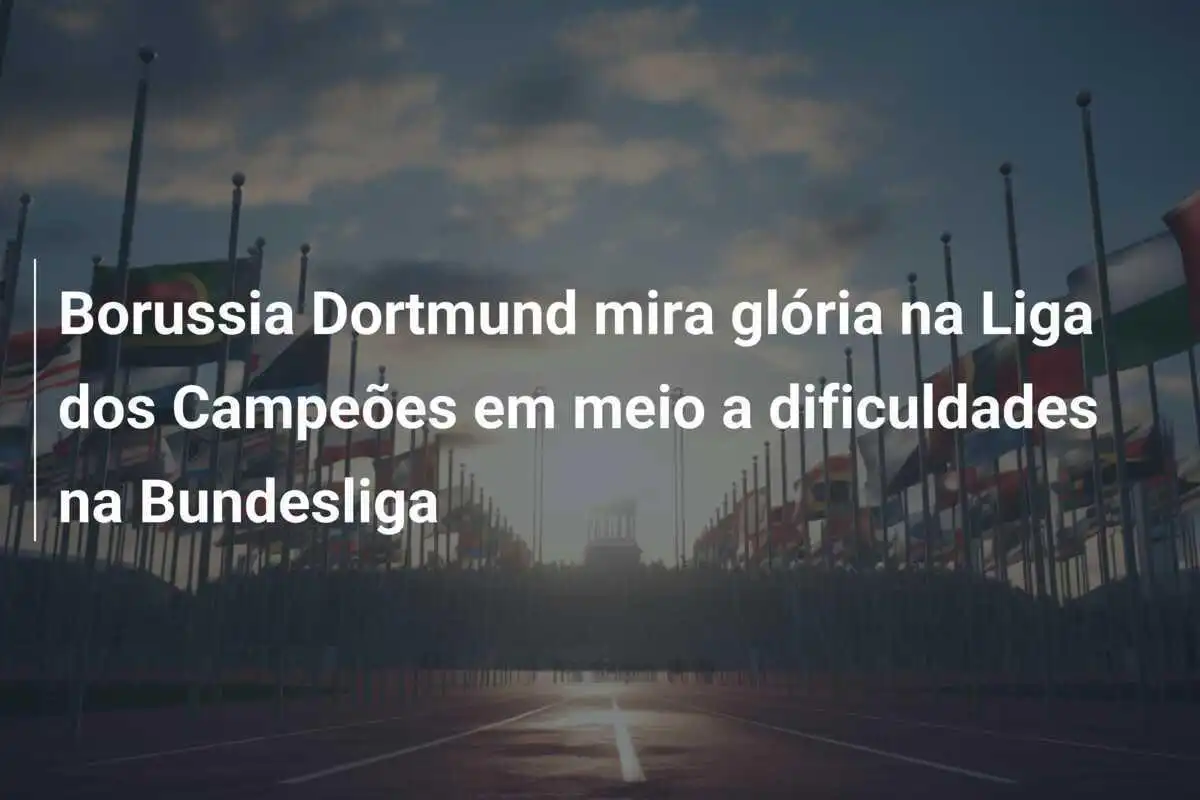 Borussia Dortmund mira glória na Liga dos Campeões em meio a dificuldades na Bundesliga