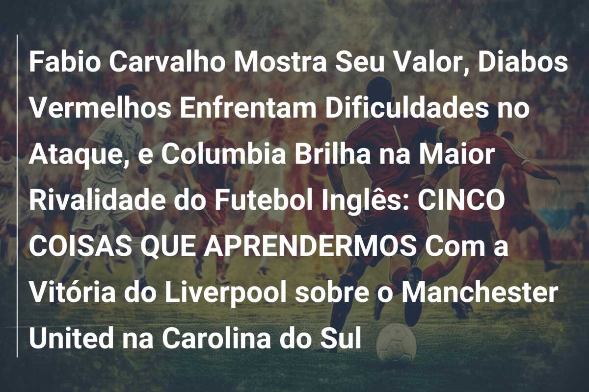Fabio Carvalho Mostra Seu Valor, Diabos Vermelhos Enfrentam Dificuldades no Ataque, e Columbia Brilha na Maior Rivalidade do Futebol Inglês: CINCO COISAS QUE APRENDERMOS Com a Vitória do Liverpool sobre o Manchester United na Carolina do Sul