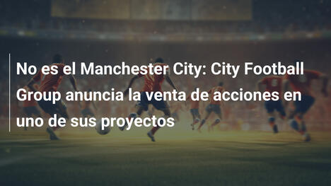 No es el Manchester City: City Football Group anuncia la venta de acciones en uno de sus proyectos