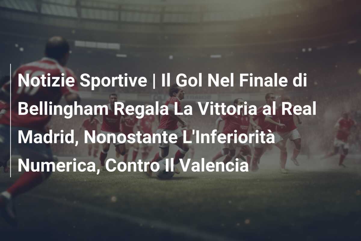 Notizie Sportive | Il Gol Nel Finale di Bellingham Regala La Vittoria al Real Madrid, Nonostante L'Inferiorità Numerica, Contro Il Valencia