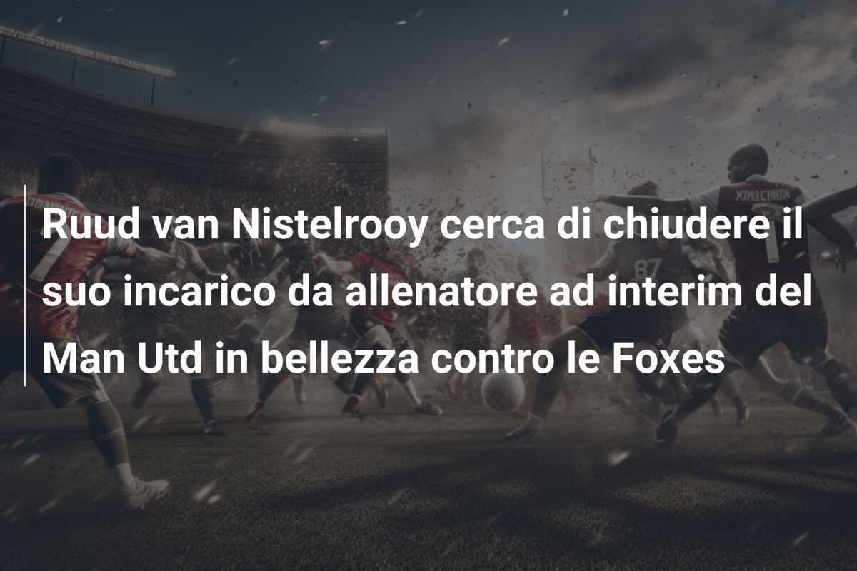 Ruud van Nistelrooy cerca di chiudere il suo incarico da allenatore ad interim del Man Utd in bellezza contro le Foxes