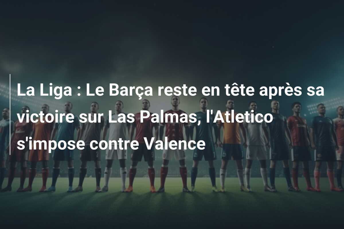 La Liga : Le Barça reste en tête après sa victoire sur Las Palmas, l'Atletico s'impose contre Valence