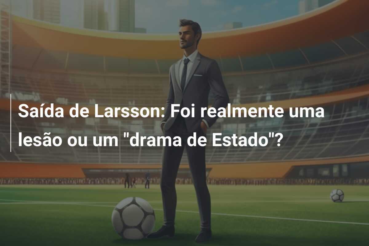 Saída de Larsson: Foi realmente uma lesão ou um "drama de Estado"?