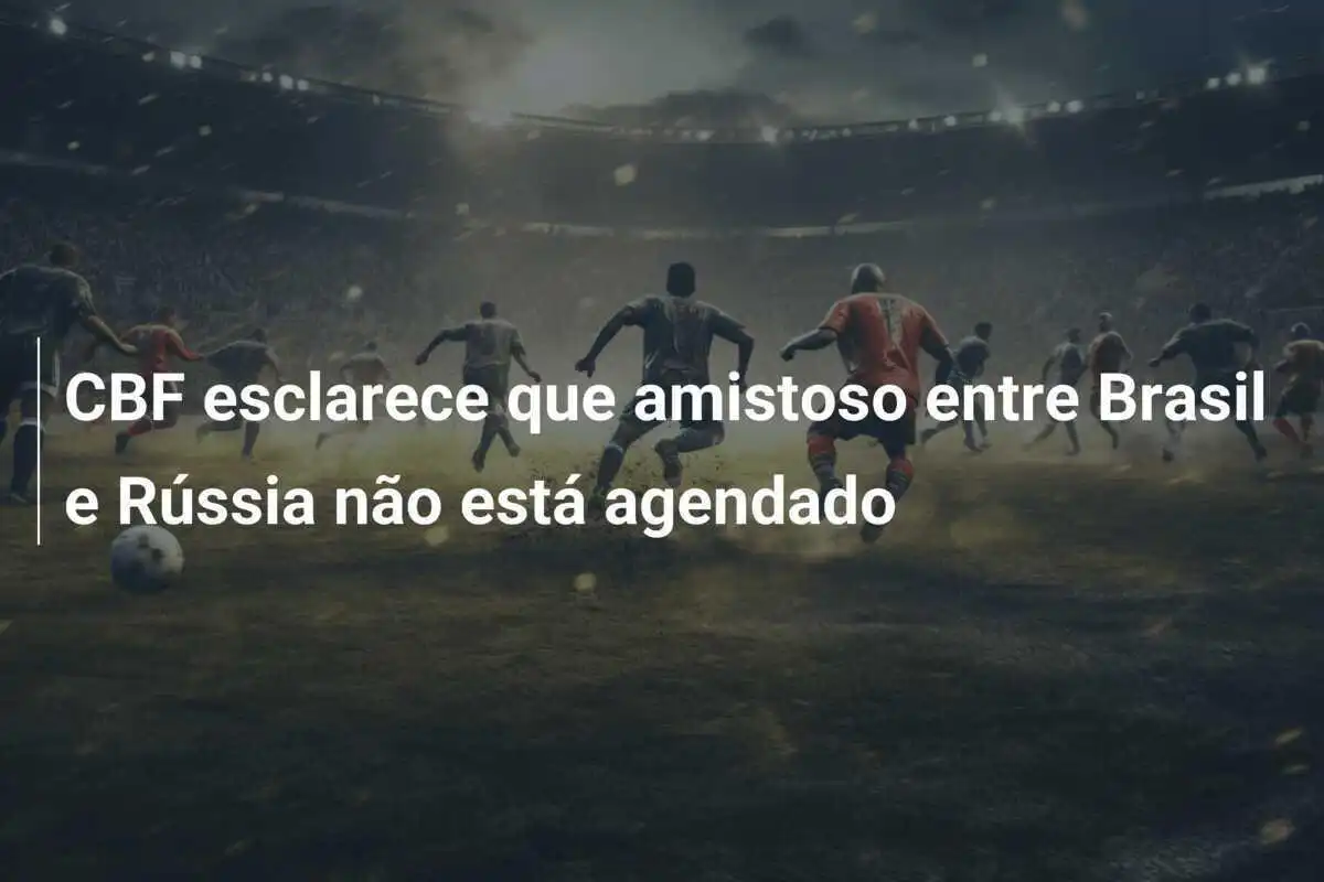 CBF esclarece que amistoso entre Brasil e Rússia não está agendado