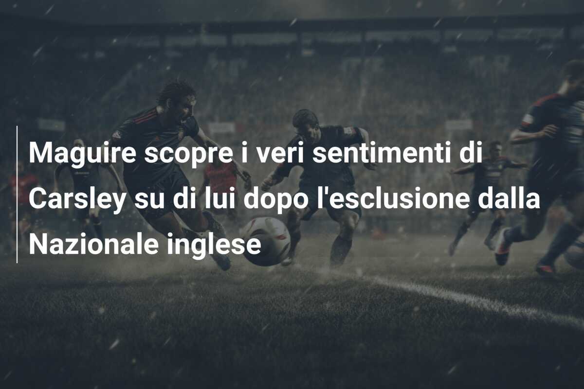 Maguire scopre i veri sentimenti di Carsley su di lui dopo l'esclusione dalla Nazionale inglese