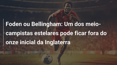 Foden ou Bellingham: Um dos meio-campistas estelares pode ficar fora do onze inicial da Inglaterra