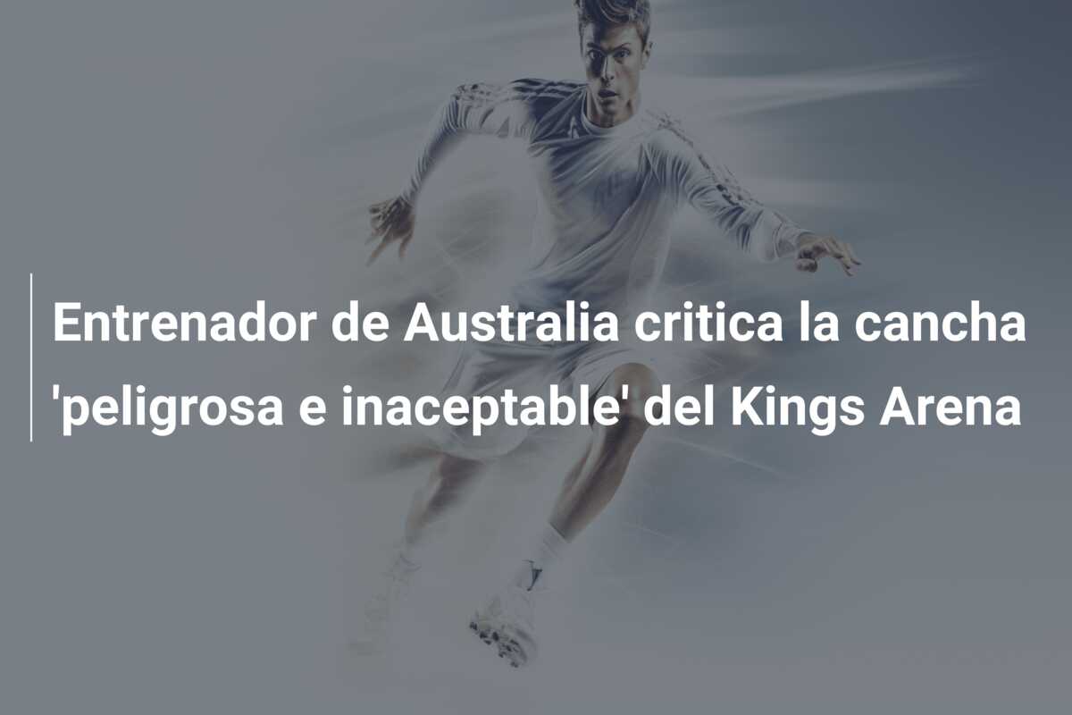 Entrenador de Australia critica la cancha ‘peligrosa e inaceptable’ del Kings Arena