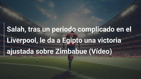 Salah, tras un periodo complicado en el Liverpool, le da a Egipto una victoria ajustada sobre Zimbabue (Vídeo)