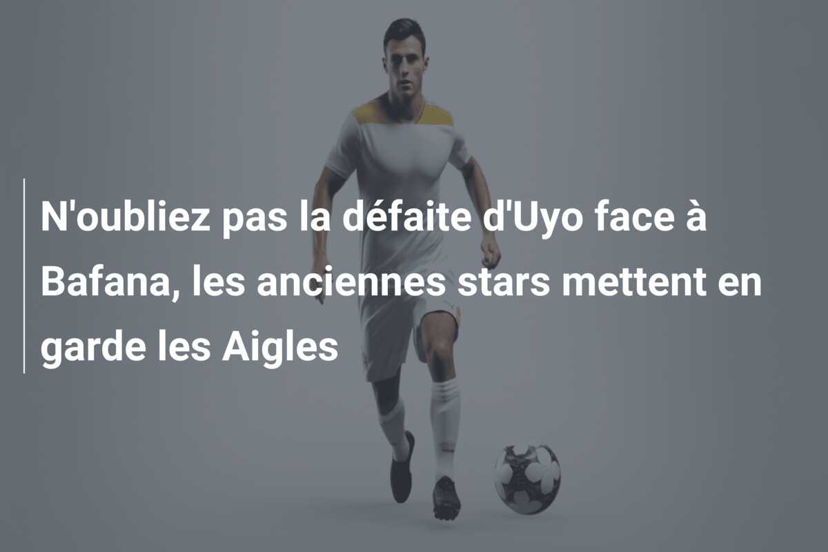N’oubliez pas la défaite d’Uyo face à Bafana, les anciennes stars mettent en garde les Aigles