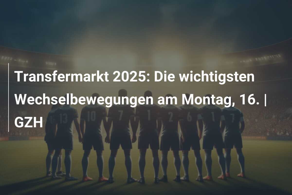 Transfermarkt 2025: Die wichtigsten Wechselbewegungen am Montag, 16. | GZH