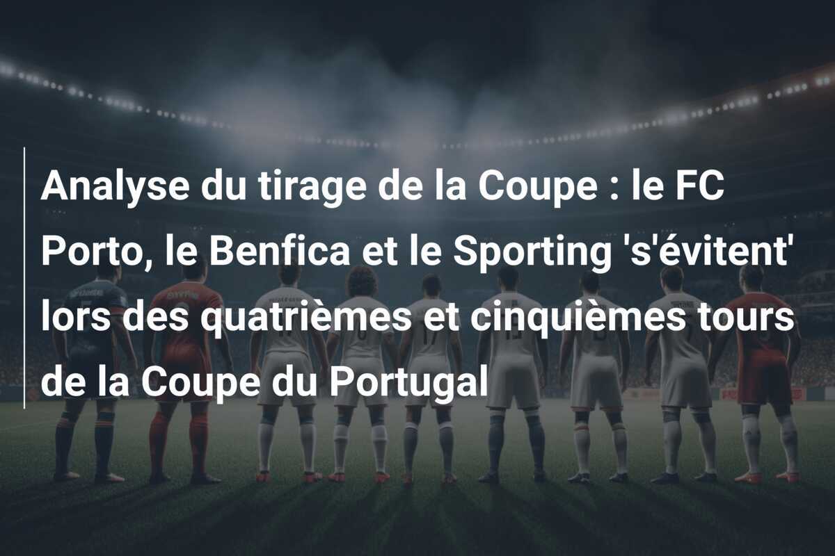 Analyse du tirage de la Coupe : le FC Porto, le Benfica et le Sporting 's'évitent' lors des quatrièmes et cinquièmes tours de la Coupe du Portugal