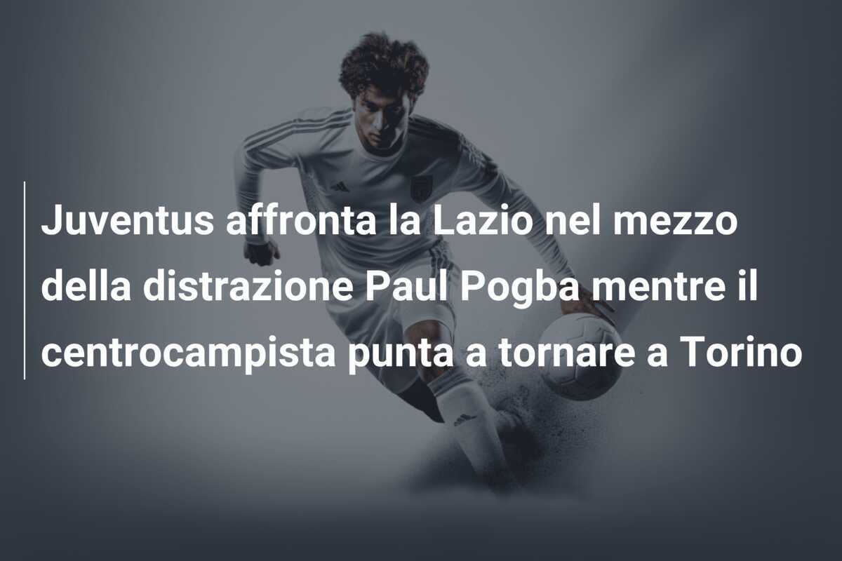 Juventus affronta la Lazio nel mezzo della distrazione Paul Pogba mentre il centrocampista punta a tornare a Torino