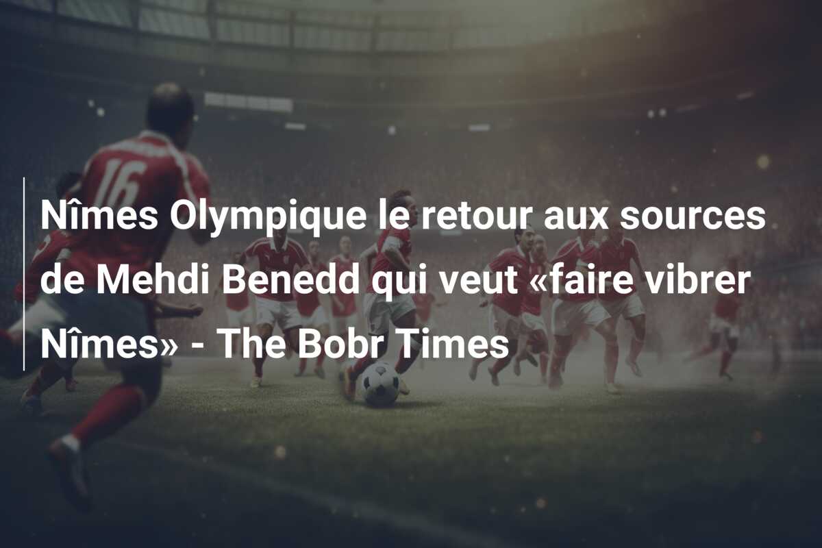 Nîmes Olympique le retour aux sources de Mehdi Benedd qui veut «faire vibrer Nîmes» – The Bobr Times