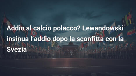 Addio al calcio polacco? Lewandowski insinua l’addio dopo la sconfitta con la Svezia