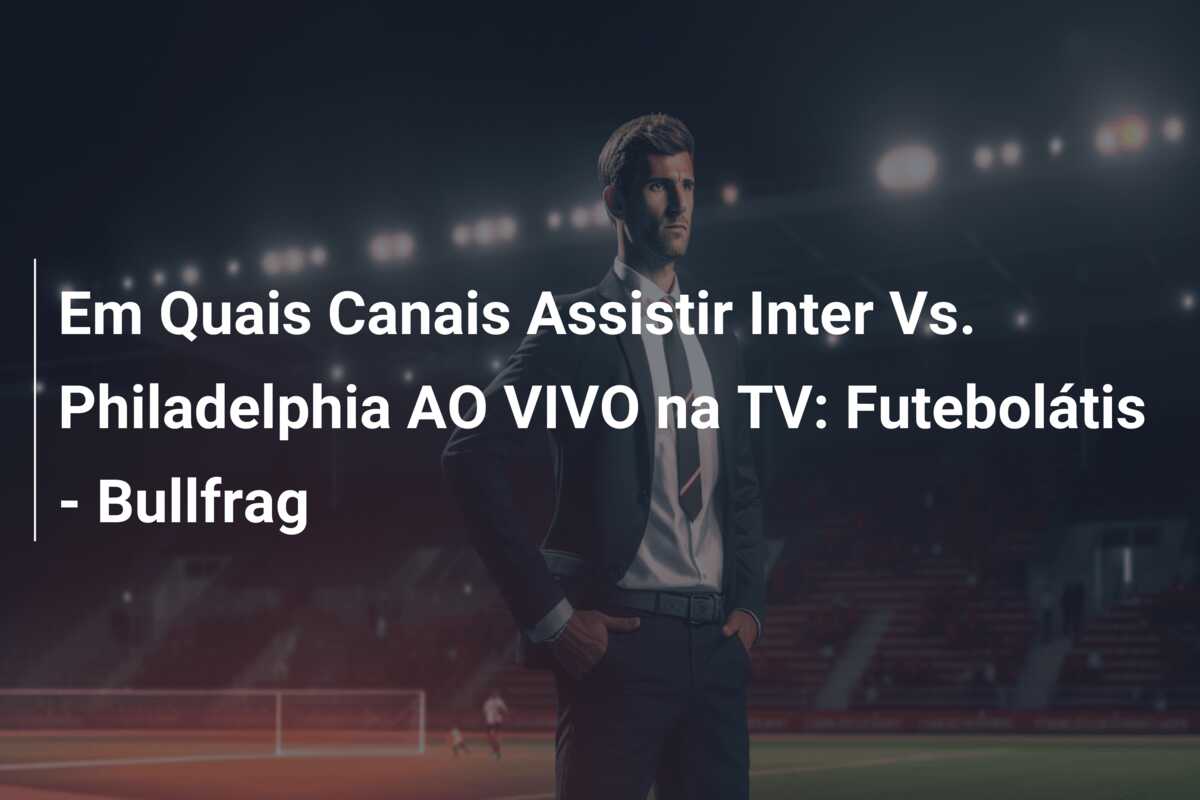 Em Quais Canais Assistir Inter Vs. Philadelphia AO VIVO na TV: Futebolátis – Bullfrag