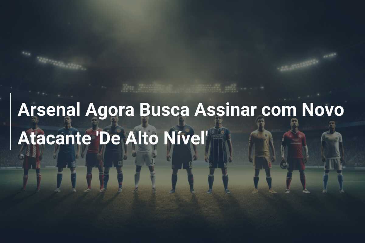 Arsenal Agora Busca Assinar com Novo Atacante 'De Alto Nível'