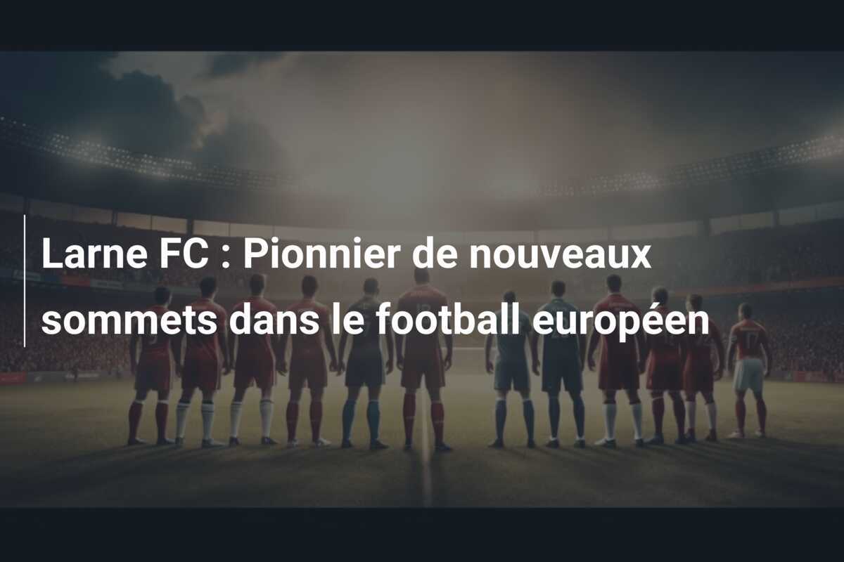 Larne FC : Pionnier de nouveaux sommets dans le football européen