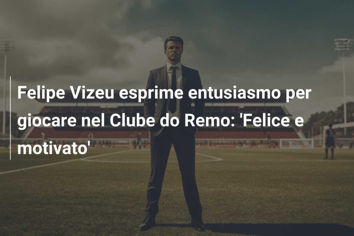 Felipe Vizeu esprime entusiasmo per giocare nel Clube do Remo: 'Felice e motivato'