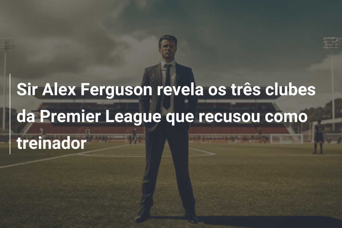 Sir Alex Ferguson revela os três clubes da Premier League que recusou como treinador
