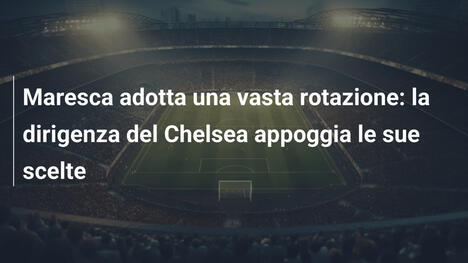 Maresca adotta una vasta rotazione: la dirigenza del Chelsea appoggia le sue scelte